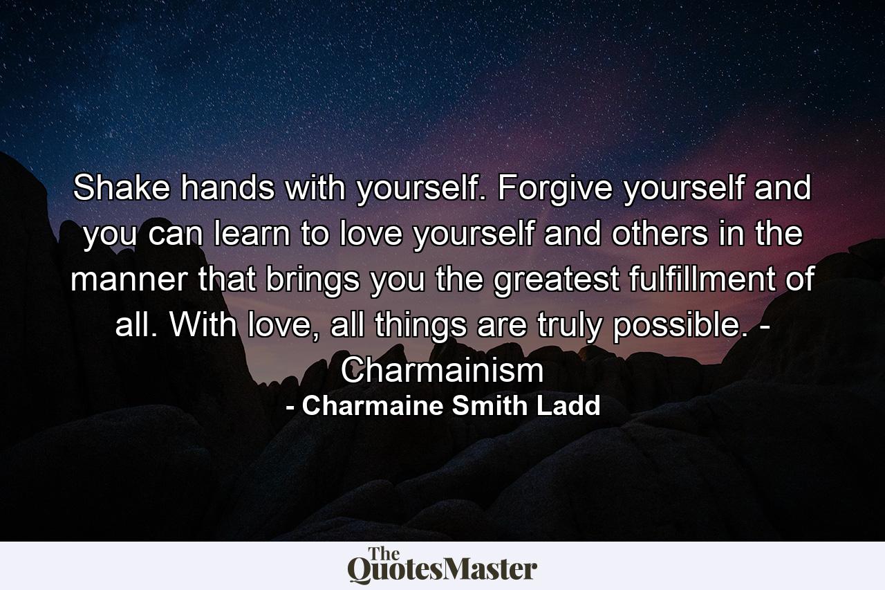 Shake hands with yourself. Forgive yourself and you can learn to love yourself and others in the manner that brings you the greatest fulfillment of all. With love, all things are truly possible. - Charmainism - Quote by Charmaine Smith Ladd