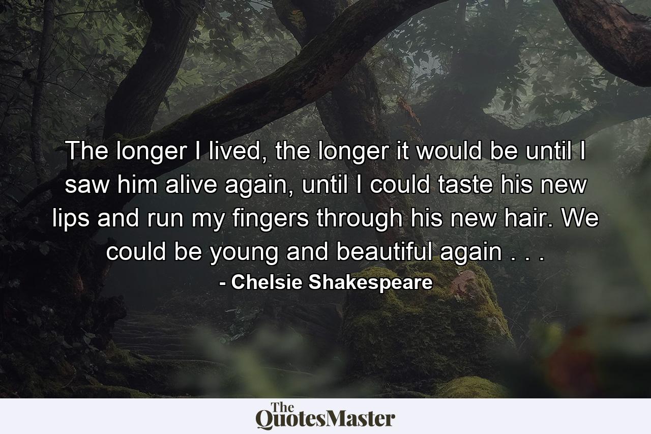 The longer I lived, the longer it would be until I saw him alive again, until I could taste his new lips and run my fingers through his new hair. We could be young and beautiful again . . . - Quote by Chelsie Shakespeare