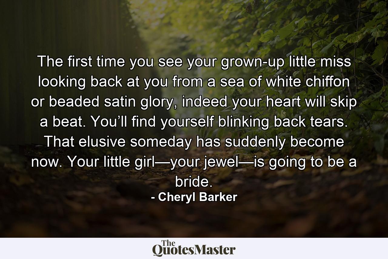 The first time you see your grown-up little miss looking back at you from a sea of white chiffon or beaded satin glory, indeed your heart will skip a beat. You’ll find yourself blinking back tears. That elusive someday has suddenly become now. Your little girl—your jewel—is going to be a bride. - Quote by Cheryl Barker