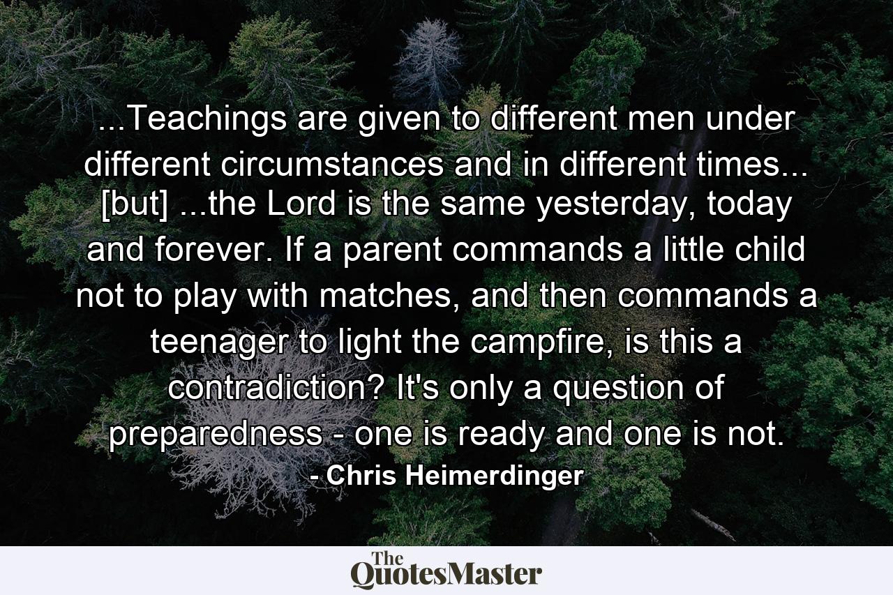 ...Teachings are given to different men under different circumstances and in different times... [but] ...the Lord is the same yesterday, today and forever. If a parent commands a little child not to play with matches, and then commands a teenager to light the campfire, is this a contradiction? It's only a question of preparedness - one is ready and one is not. - Quote by Chris Heimerdinger