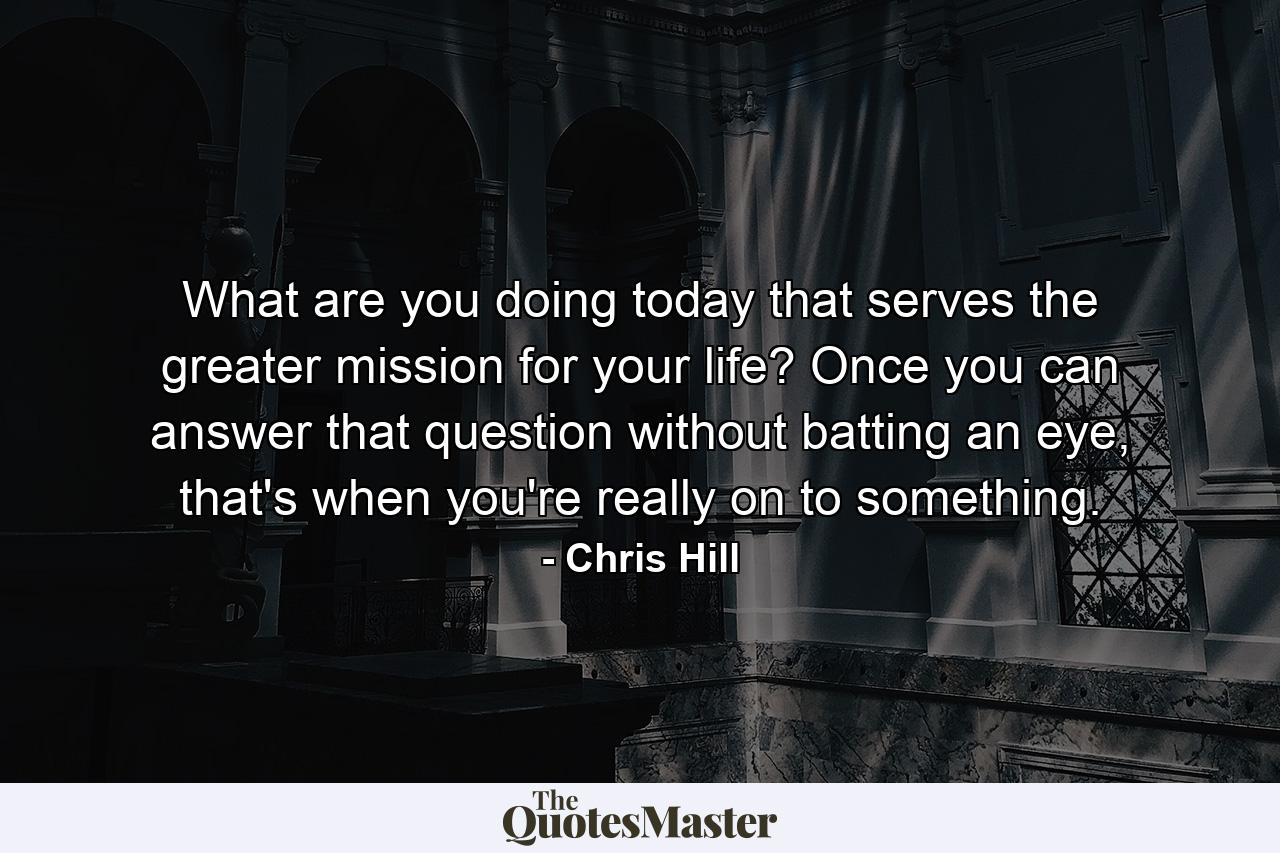 What are you doing today that serves the greater mission for your life? Once you can answer that question without batting an eye, that's when you're really on to something. - Quote by Chris Hill