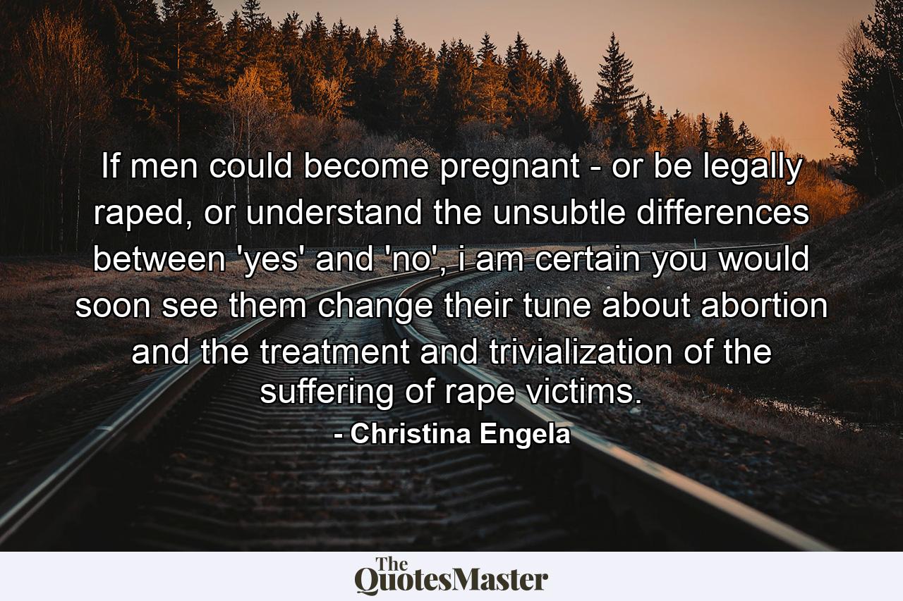 If men could become pregnant - or be legally raped, or understand the unsubtle differences between 'yes' and 'no', i am certain you would soon see them change their tune about abortion and the treatment and trivialization of the suffering of rape victims. - Quote by Christina Engela