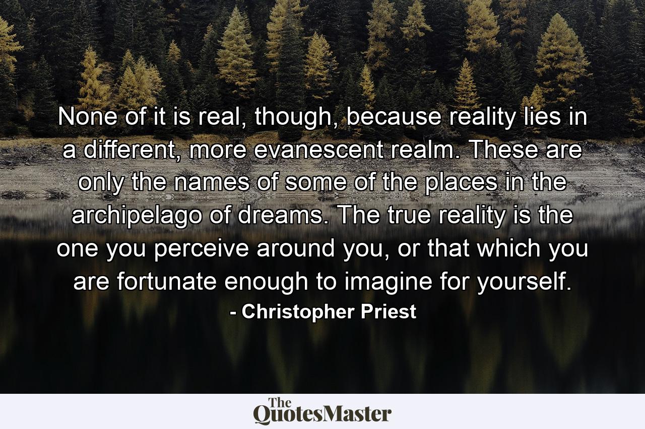 None of it is real, though, because reality lies in a different, more evanescent realm. These are only the names of some of the places in the archipelago of dreams. The true reality is the one you perceive around you, or that which you are fortunate enough to imagine for yourself. - Quote by Christopher Priest