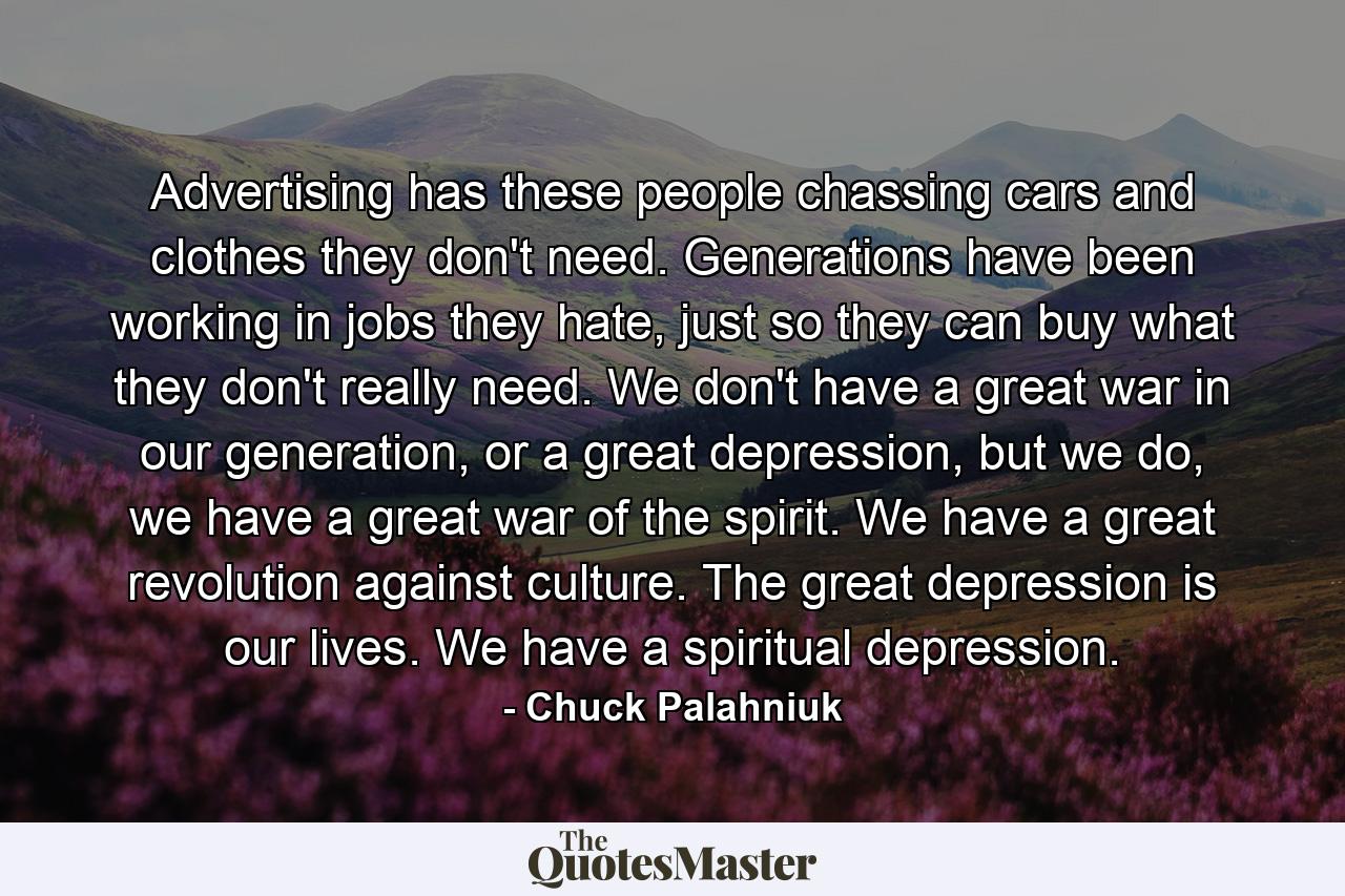 Advertising has these people chassing cars and clothes they don't need. Generations have been working in jobs they hate, just so they can buy what they don't really need. We don't have a great war in our generation, or a great depression, but we do, we have a great war of the spirit. We have a great revolution against culture. The great depression is our lives. We have a spiritual depression. - Quote by Chuck Palahniuk