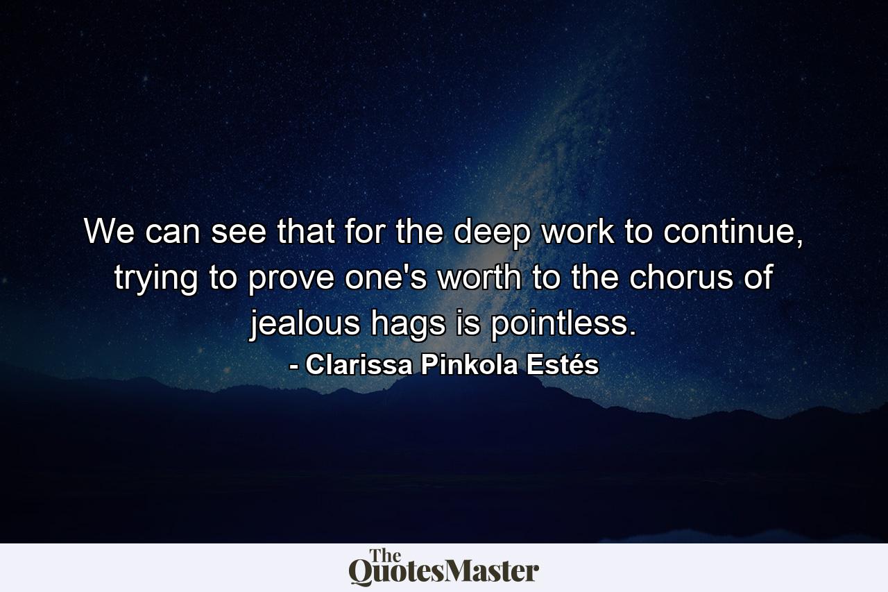 We can see that for the deep work to continue, trying to prove one's worth to the chorus of jealous hags is pointless. - Quote by Clarissa Pinkola Estés