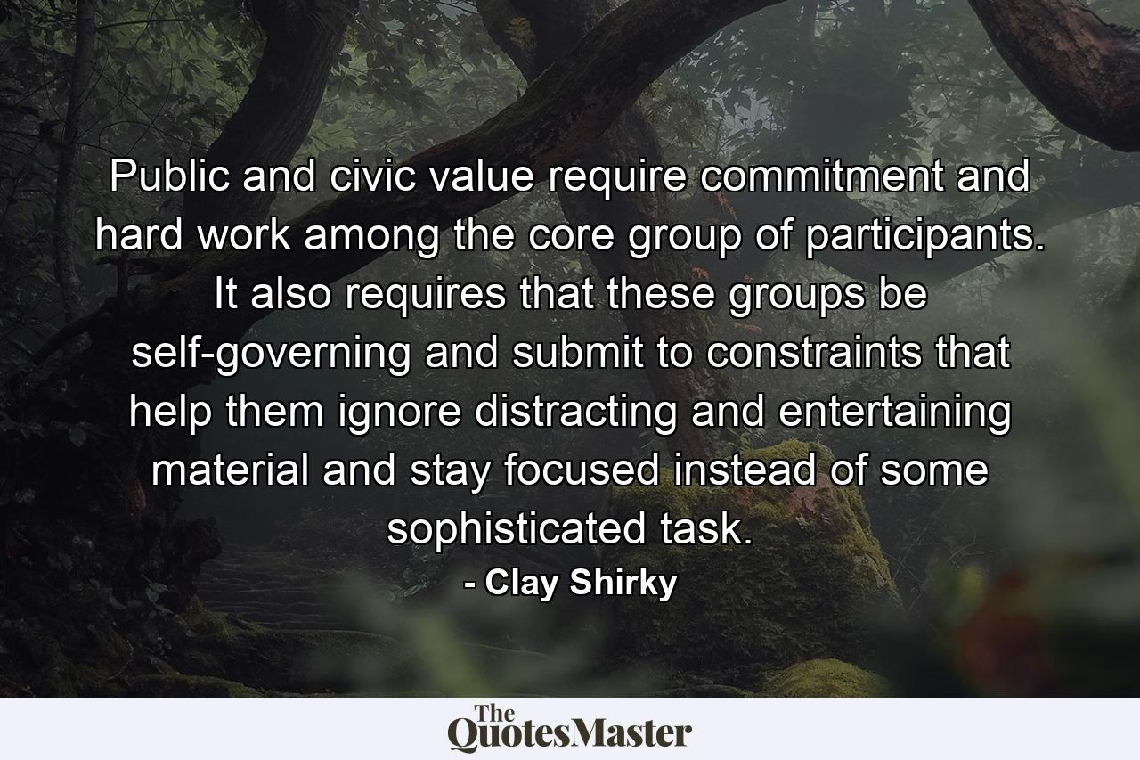 Public and civic value require commitment and hard work among the core group of participants. It also requires that these groups be self-governing and submit to constraints that help them ignore distracting and entertaining material and stay focused instead of some sophisticated task. - Quote by Clay Shirky