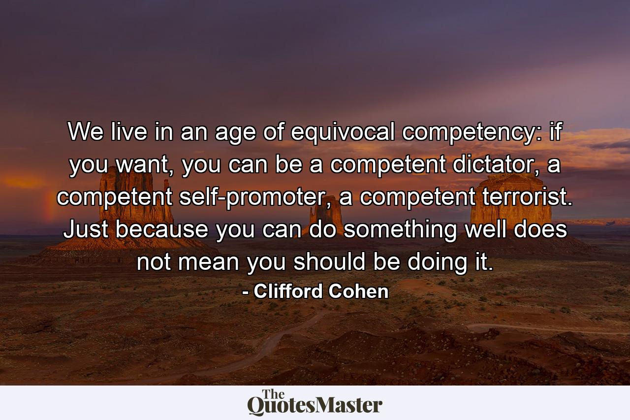 We live in an age of equivocal competency: if you want, you can be a competent dictator, a competent self-promoter, a competent terrorist. Just because you can do something well does not mean you should be doing it. - Quote by Clifford Cohen