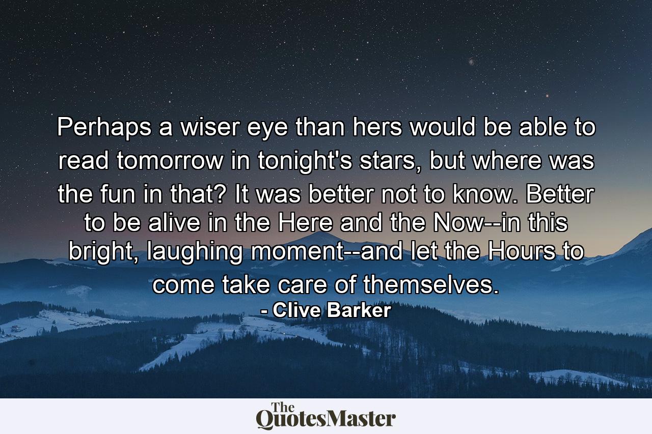 Perhaps a wiser eye than hers would be able to read tomorrow in tonight's stars, but where was the fun in that? It was better not to know. Better to be alive in the Here and the Now--in this bright, laughing moment--and let the Hours to come take care of themselves. - Quote by Clive Barker