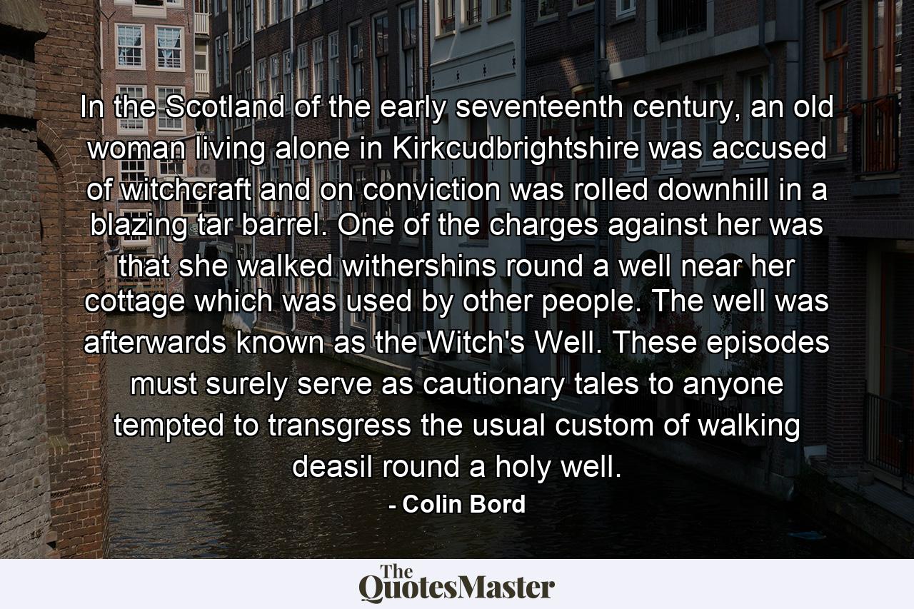 In the Scotland of the early seventeenth century, an old woman living alone in Kirkcudbrightshire was accused of witchcraft and on conviction was rolled downhill in a blazing tar barrel. One of the charges against her was that she walked withershins round a well near her cottage which was used by other people. The well was afterwards known as the Witch's Well. These episodes must surely serve as cautionary tales to anyone tempted to transgress the usual custom of walking deasil round a holy well. - Quote by Colin Bord