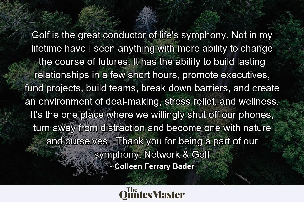 Golf is the great conductor of life's symphony. Not in my lifetime have I seen anything with more ability to change the course of futures. It has the ability to build lasting relationships in a few short hours, promote executives, fund projects, build teams, break down barriers, and create an environment of deal-making, stress relief, and wellness. It's the one place where we willingly shut off our phones, turn away from distraction and become one with nature and ourselves. -Thank you for being a part of our symphony, Network & Golf - Quote by Colleen Ferrary Bader