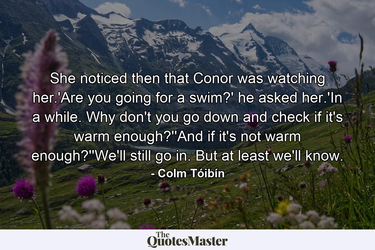 She noticed then that Conor was watching her.'Are you going for a swim?' he asked her.'In a while. Why don't you go down and check if it's warm enough?''And if it's not warm enough?''We'll still go in. But at least we'll know. - Quote by Colm Tóibín