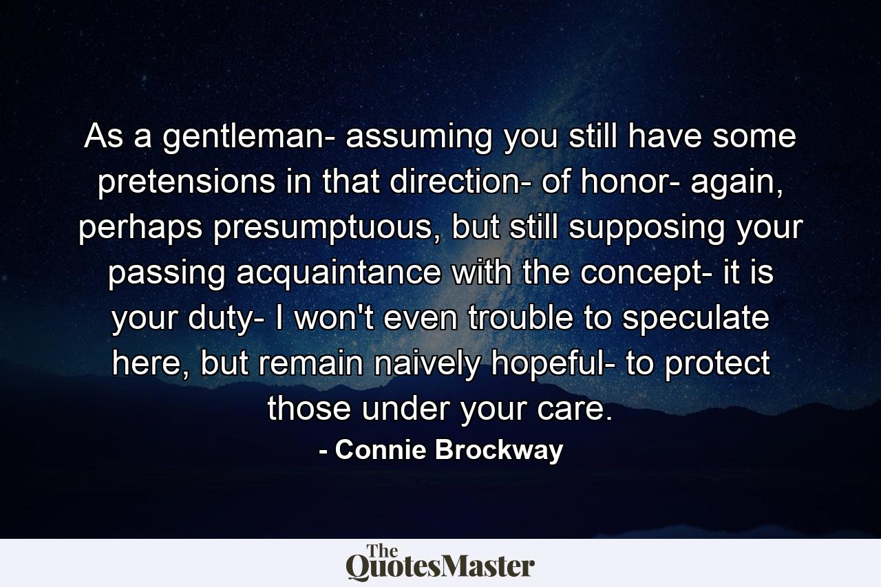 As a gentleman- assuming you still have some pretensions in that direction- of honor- again, perhaps presumptuous, but still supposing your passing acquaintance with the concept- it is your duty- I won't even trouble to speculate here, but remain naively hopeful- to protect those under your care. - Quote by Connie Brockway