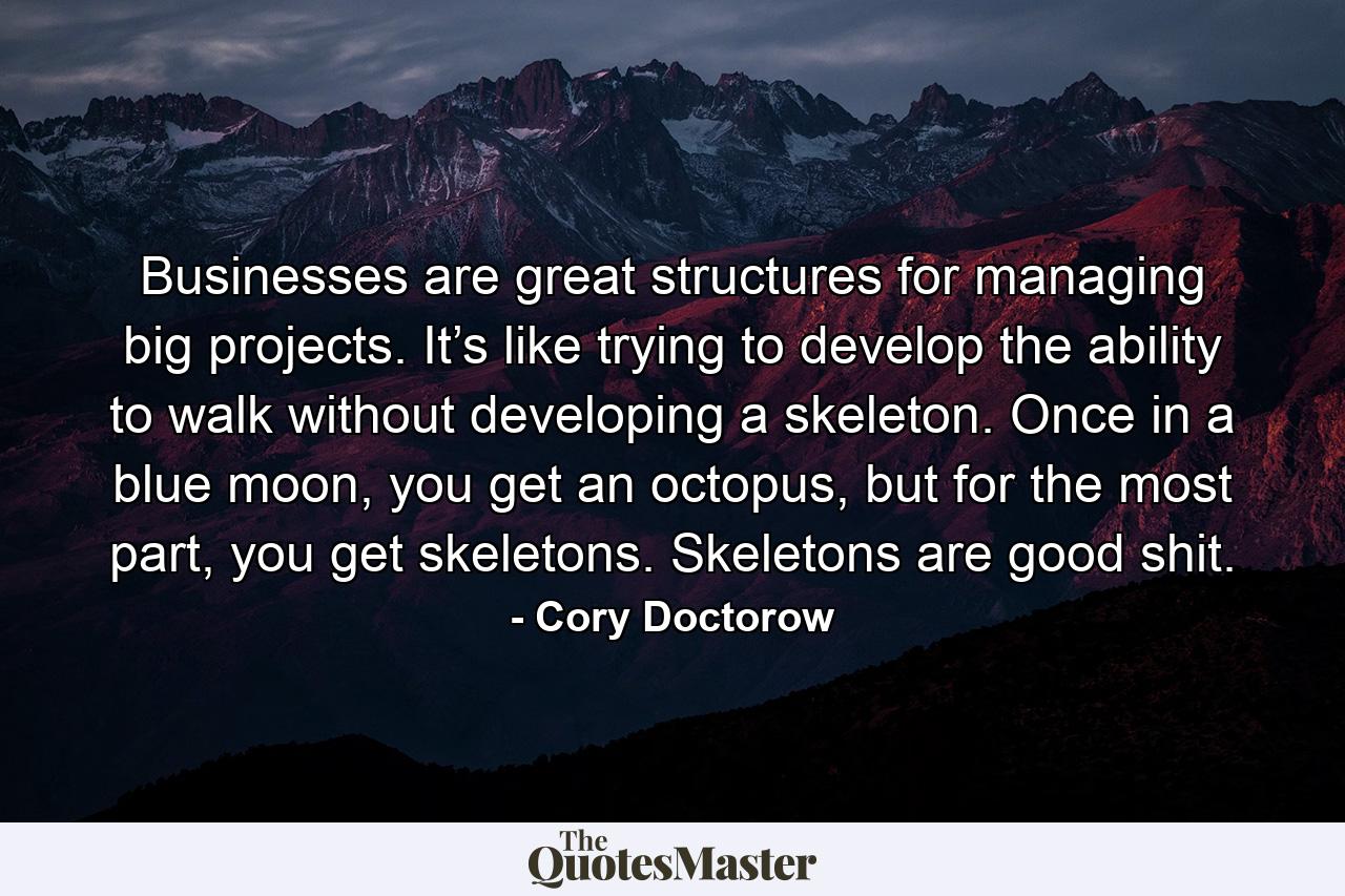 Businesses are great structures for managing big projects. It’s like trying to develop the ability to walk without developing a skeleton. Once in a blue moon, you get an octopus, but for the most part, you get skeletons. Skeletons are good shit. - Quote by Cory Doctorow