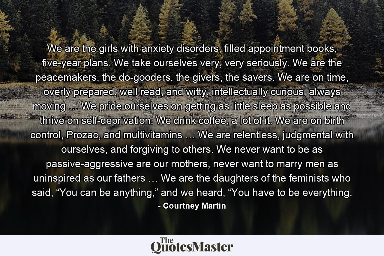 We are the girls with anxiety disorders, filled appointment books, five-year plans. We take ourselves very, very seriously. We are the peacemakers, the do-gooders, the givers, the savers. We are on time, overly prepared, well read, and witty, intellectually curious, always moving … We pride ourselves on getting as little sleep as possible and thrive on self-deprivation. We drink coffee, a lot of it. We are on birth control, Prozac, and multivitamins … We are relentless, judgmental with ourselves, and forgiving to others. We never want to be as passive-aggressive are our mothers, never want to marry men as uninspired as our fathers … We are the daughters of the feminists who said, “You can be anything,” and we heard, “You have to be everything. - Quote by Courtney Martin