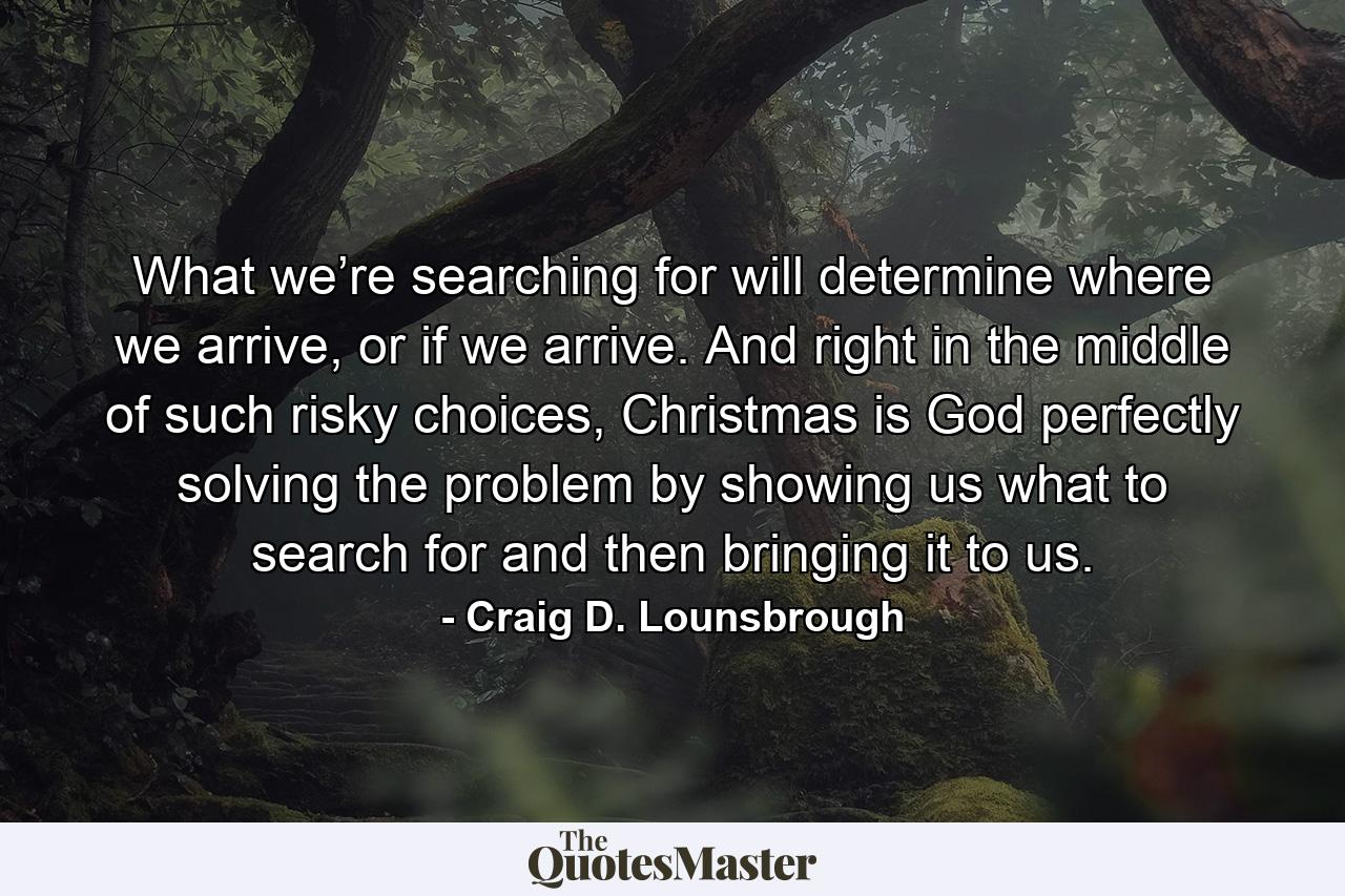 What we’re searching for will determine where we arrive, or if we arrive. And right in the middle of such risky choices, Christmas is God perfectly solving the problem by showing us what to search for and then bringing it to us. - Quote by Craig D. Lounsbrough