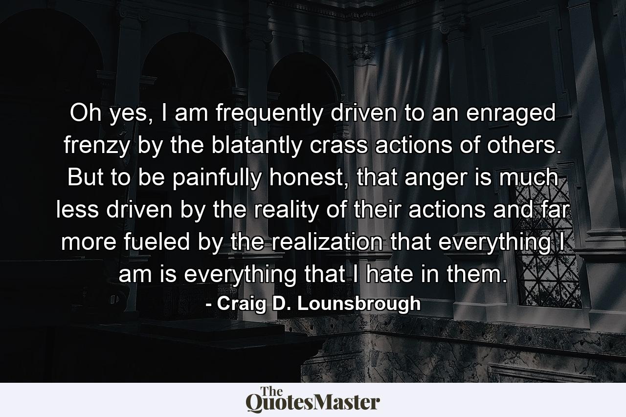 Oh yes, I am frequently driven to an enraged frenzy by the blatantly crass actions of others. But to be painfully honest, that anger is much less driven by the reality of their actions and far more fueled by the realization that everything I am is everything that I hate in them. - Quote by Craig D. Lounsbrough