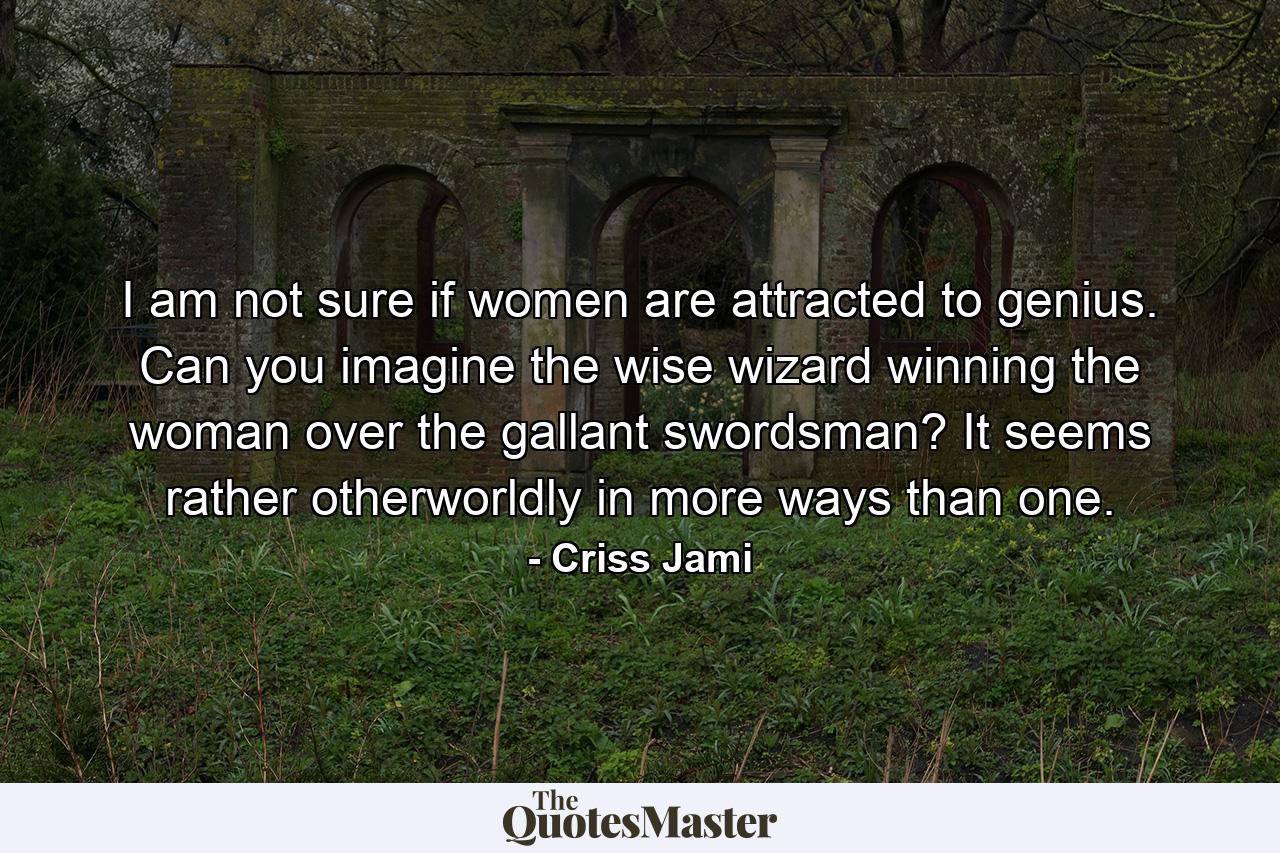 I am not sure if women are attracted to genius. Can you imagine the wise wizard winning the woman over the gallant swordsman? It seems rather otherworldly in more ways than one. - Quote by Criss Jami