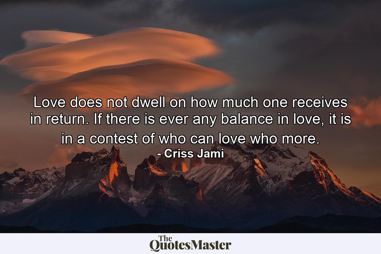 Love does not dwell on how much one receives in return. If there is ever any balance in love, it is in a contest of who can love who more. - Quote by Criss Jami