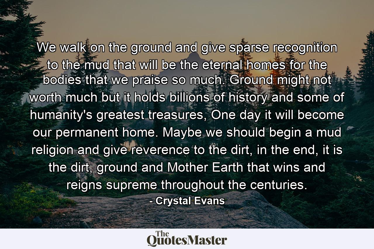 We walk on the ground and give sparse recognition to the mud that will be the eternal homes for the bodies that we praise so much. Ground might not worth much but it holds billions of history and some of humanity's greatest treasures, One day it will become our permanent home. Maybe we should begin a mud religion and give reverence to the dirt, in the end, it is the dirt, ground and Mother Earth that wins and reigns supreme throughout the centuries. - Quote by Crystal Evans