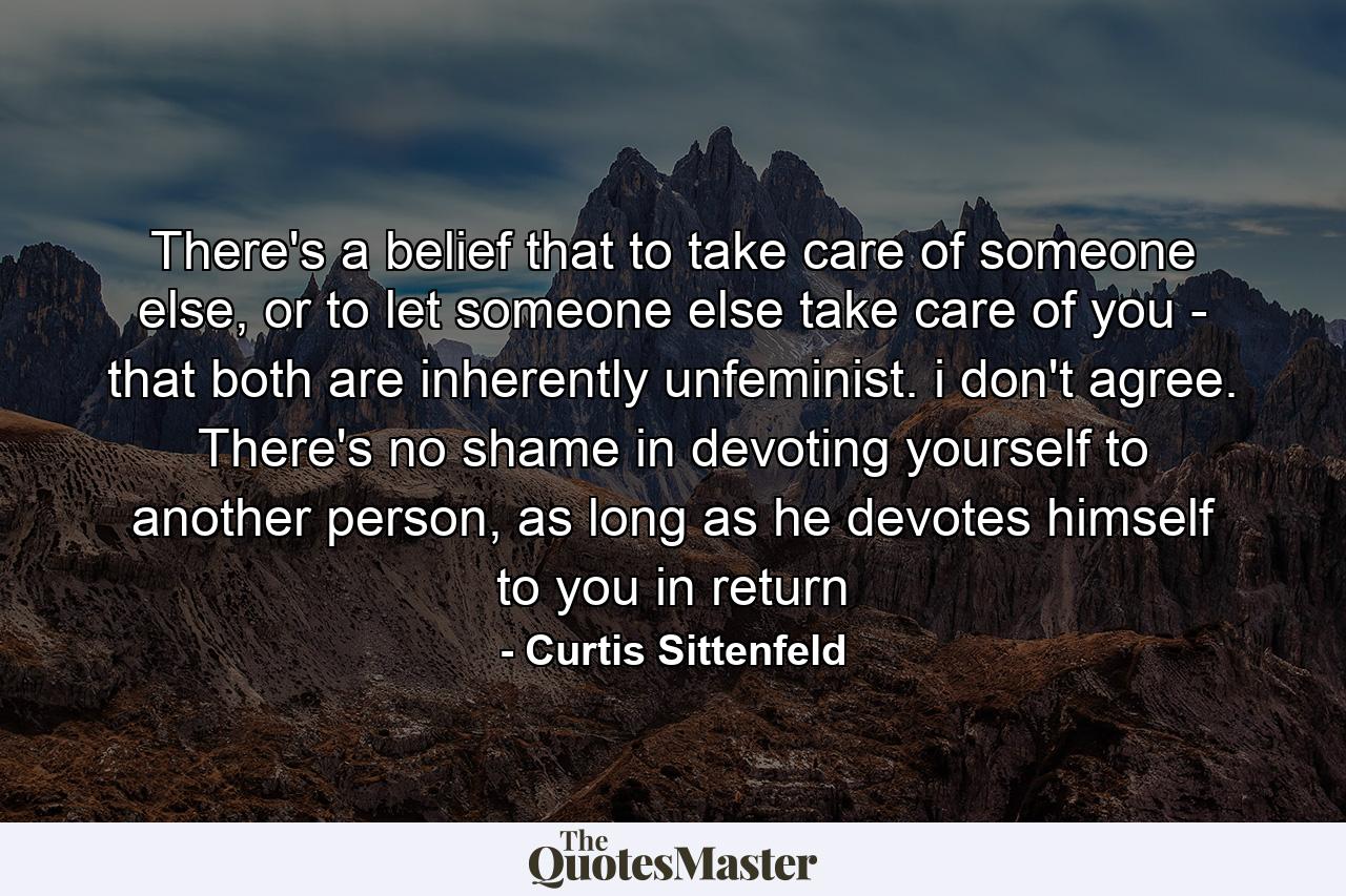 There's a belief that to take care of someone else, or to let someone else take care of you - that both are inherently unfeminist. i don't agree. There's no shame in devoting yourself to another person, as long as he devotes himself to you in return - Quote by Curtis Sittenfeld