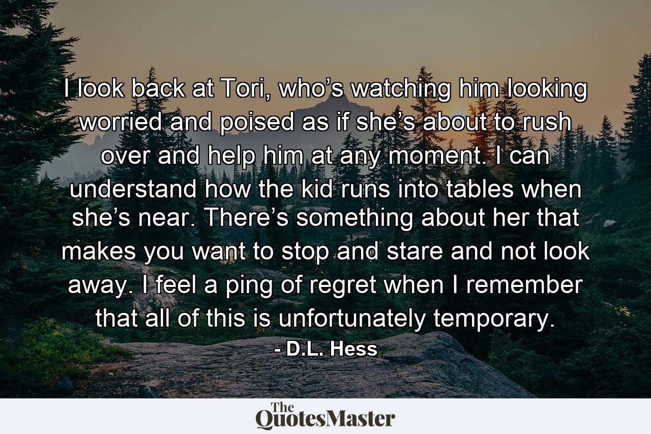 I look back at Tori, who’s watching him looking worried and poised as if she’s about to rush over and help him at any moment. I can understand how the kid runs into tables when she’s near. There’s something about her that makes you want to stop and stare and not look away. I feel a ping of regret when I remember that all of this is unfortunately temporary. - Quote by D.L. Hess