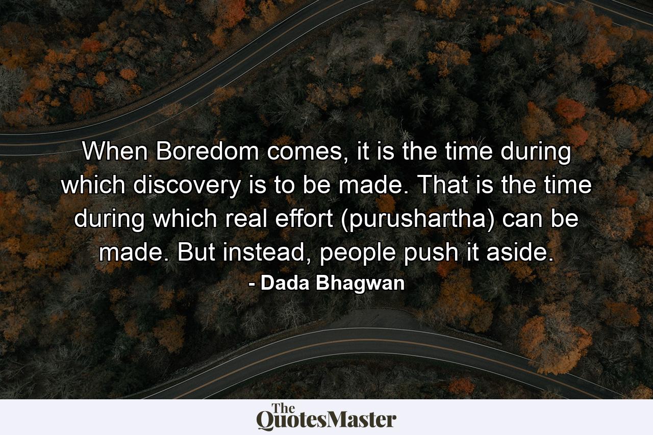 When Boredom comes, it is the time during which discovery is to be made. That is the time during which real effort (purushartha) can be made. But instead, people push it aside. - Quote by Dada Bhagwan