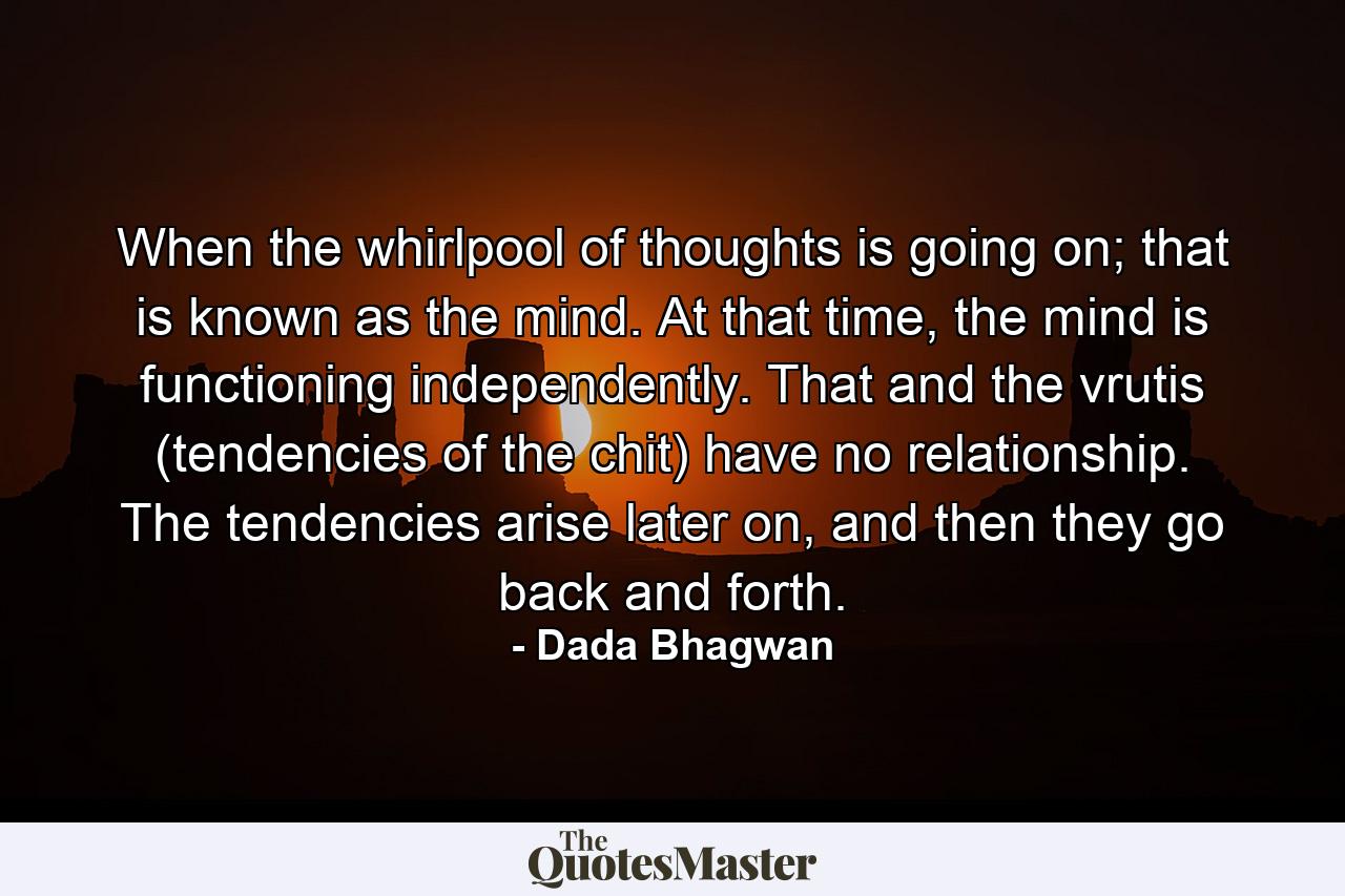 When the whirlpool of thoughts is going on; that is known as the mind. At that time, the mind is functioning independently. That and the vrutis (tendencies of the chit) have no relationship. The tendencies arise later on, and then they go back and forth. - Quote by Dada Bhagwan