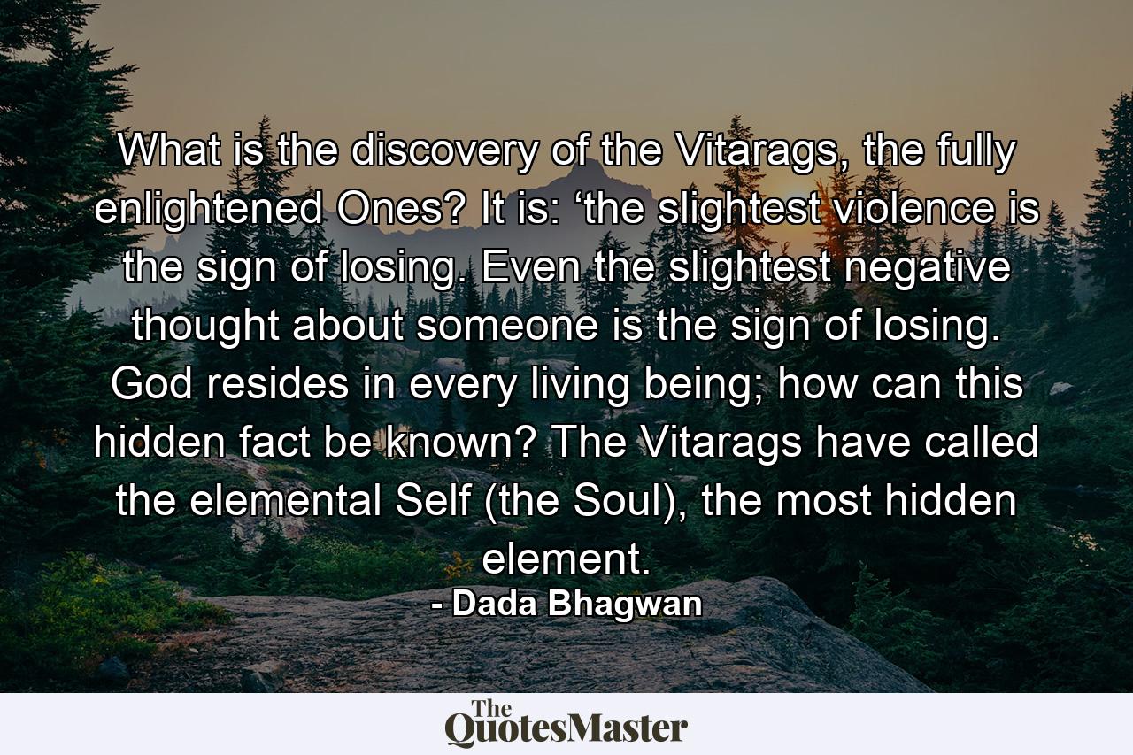 What is the discovery of the Vitarags, the fully enlightened Ones? It is: ‘the slightest violence is the sign of losing. Even the slightest negative thought about someone is the sign of losing. God resides in every living being; how can this hidden fact be known? The Vitarags have called the elemental Self (the Soul), the most hidden element. - Quote by Dada Bhagwan