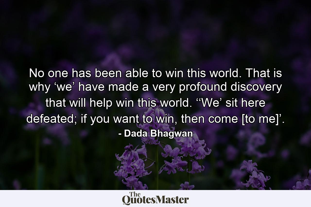 No one has been able to win this world. That is why ‘we’ have made a very profound discovery that will help win this world. ‘‘We’ sit here defeated; if you want to win, then come [to me]’. - Quote by Dada Bhagwan