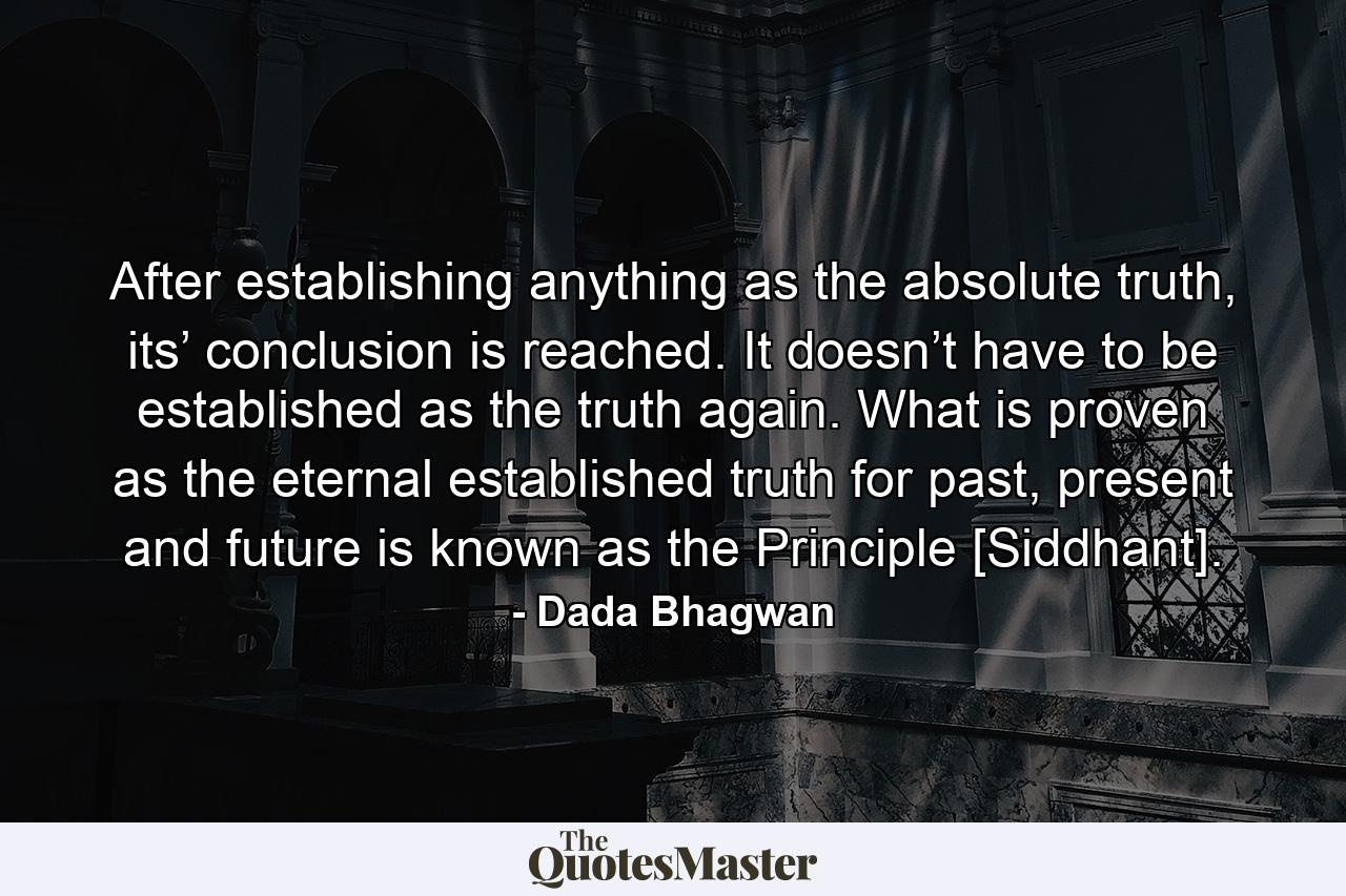 After establishing anything as the absolute truth, its’ conclusion is reached. It doesn’t have to be established as the truth again. What is proven as the eternal established truth for past, present and future is known as the Principle [Siddhant]. - Quote by Dada Bhagwan