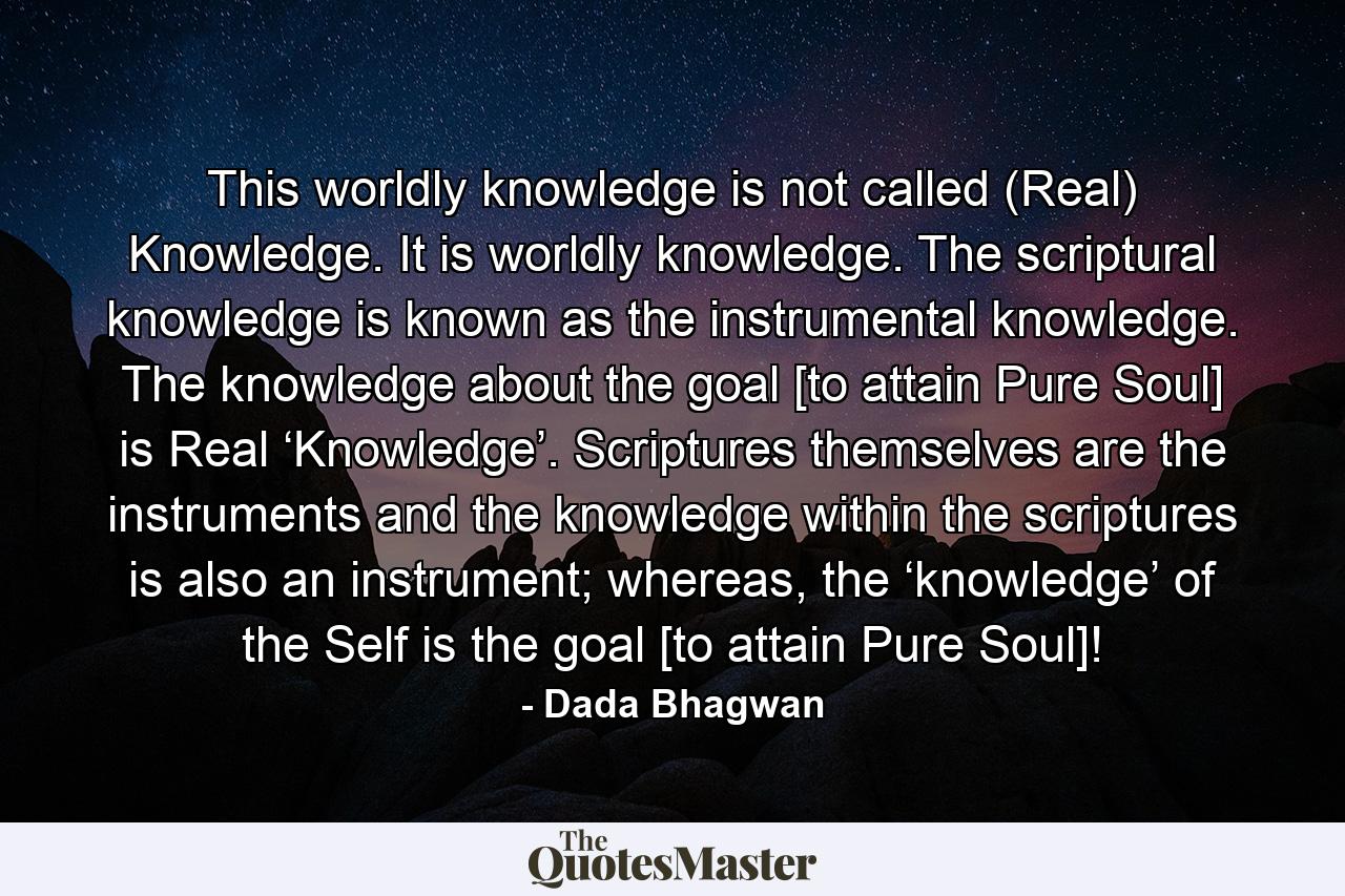 This worldly knowledge is not called (Real) Knowledge. It is worldly knowledge. The scriptural knowledge is known as the instrumental knowledge. The knowledge about the goal [to attain Pure Soul] is Real ‘Knowledge’. Scriptures themselves are the instruments and the knowledge within the scriptures is also an instrument; whereas, the ‘knowledge’ of the Self is the goal [to attain Pure Soul]! - Quote by Dada Bhagwan