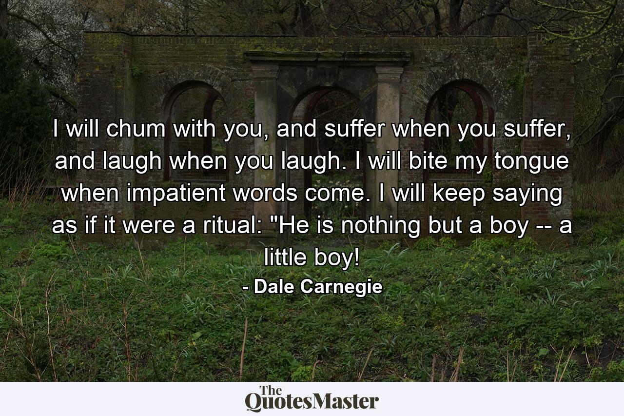 I will chum with you, and suffer when you suffer, and laugh when you laugh. I will bite my tongue when impatient words come. I will keep saying as if it were a ritual: 