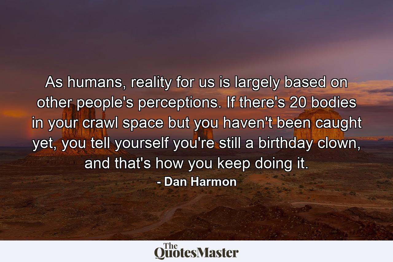 As humans, reality for us is largely based on other people's perceptions. If there's 20 bodies in your crawl space but you haven't been caught yet, you tell yourself you're still a birthday clown, and that's how you keep doing it. - Quote by Dan Harmon