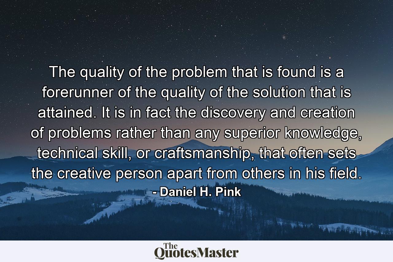 The quality of the problem that is found is a forerunner of the quality of the solution that is attained. It is in fact the discovery and creation of problems rather than any superior knowledge, technical skill, or craftsmanship, that often sets the creative person apart from others in his field. - Quote by Daniel H. Pink