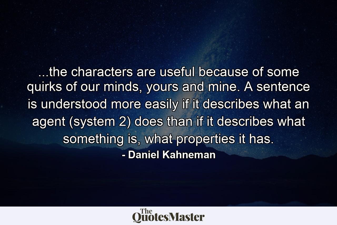 ...the characters are useful because of some quirks of our minds, yours and mine. A sentence is understood more easily if it describes what an agent (system 2) does than if it describes what something is, what properties it has. - Quote by Daniel Kahneman