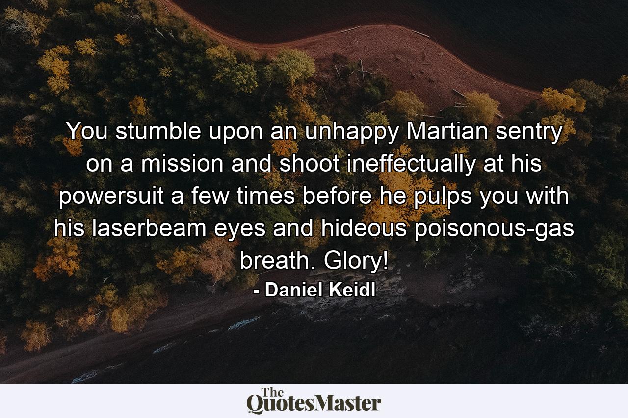 You stumble upon an unhappy Martian sentry on a mission and shoot ineffectually at his powersuit a few times before he pulps you with his laserbeam eyes and hideous poisonous-gas breath. Glory! - Quote by Daniel Keidl