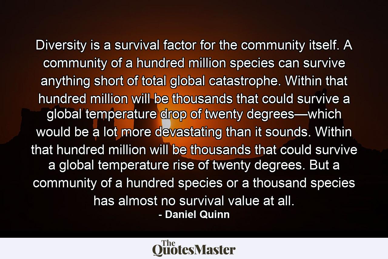 Diversity is a survival factor for the community itself. A community of a hundred million species can survive anything short of total global catastrophe. Within that hundred million will be thousands that could survive a global temperature drop of twenty degrees—which would be a lot more devastating than it sounds. Within that hundred million will be thousands that could survive a global temperature rise of twenty degrees. But a community of a hundred species or a thousand species has almost no survival value at all. - Quote by Daniel Quinn