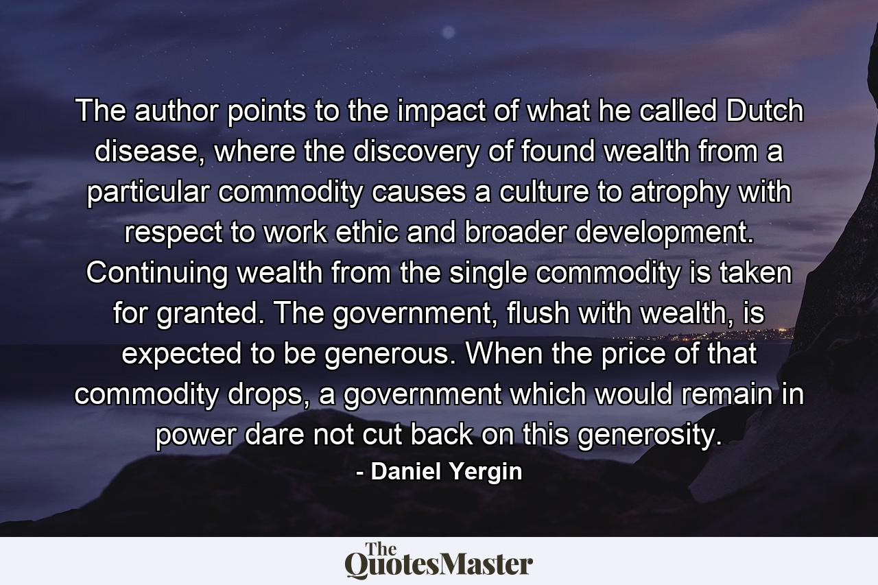 The author points to the impact of what he called Dutch disease, where the discovery of found wealth from a particular commodity causes a culture to atrophy with respect to work ethic and broader development. Continuing wealth from the single commodity is taken for granted. The government, flush with wealth, is expected to be generous. When the price of that commodity drops, a government which would remain in power dare not cut back on this generosity. - Quote by Daniel Yergin