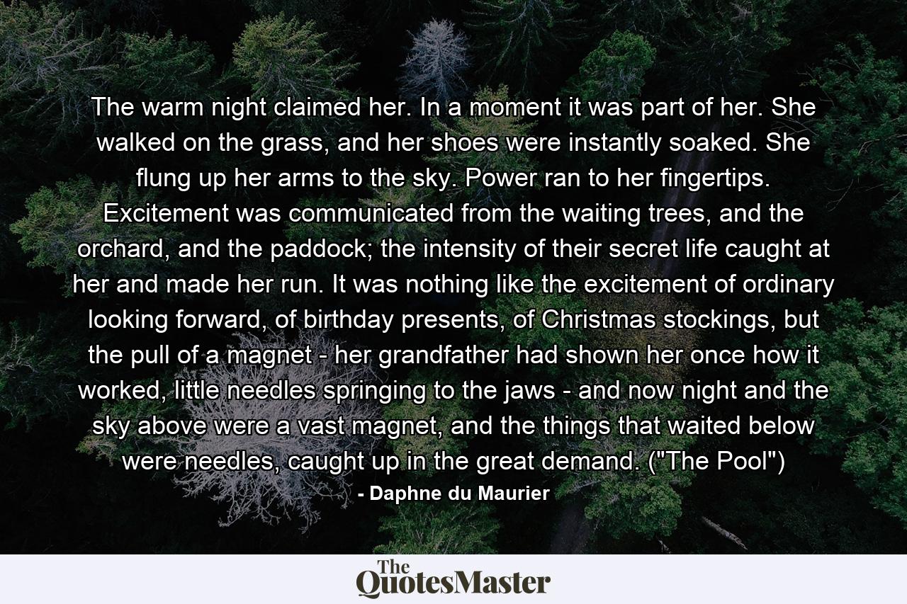 The warm night claimed her. In a moment it was part of her. She walked on the grass, and her shoes were instantly soaked. She flung up her arms to the sky. Power ran to her fingertips. Excitement was communicated from the waiting trees, and the orchard, and the paddock; the intensity of their secret life caught at her and made her run. It was nothing like the excitement of ordinary looking forward, of birthday presents, of Christmas stockings, but the pull of a magnet - her grandfather had shown her once how it worked, little needles springing to the jaws - and now night and the sky above were a vast magnet, and the things that waited below were needles, caught up in the great demand. (