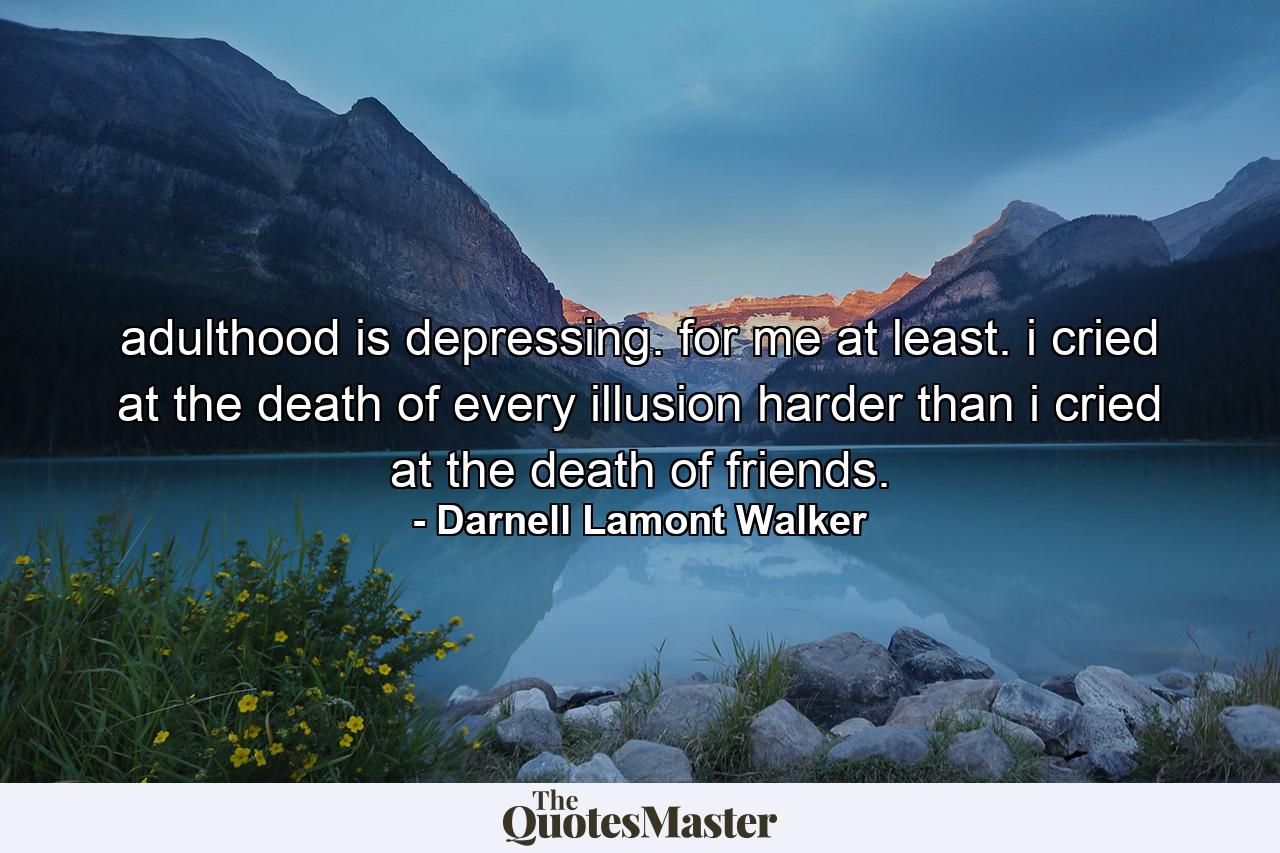 adulthood is depressing. for me at least. i cried at the death of every illusion harder than i cried at the death of friends. - Quote by Darnell Lamont Walker