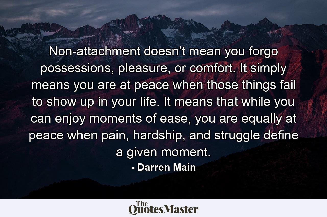 Non-attachment doesn’t mean you forgo possessions, pleasure, or comfort. It simply means you are at peace when those things fail to show up in your life. It means that while you can enjoy moments of ease, you are equally at peace when pain, hardship, and struggle define a given moment. - Quote by Darren Main