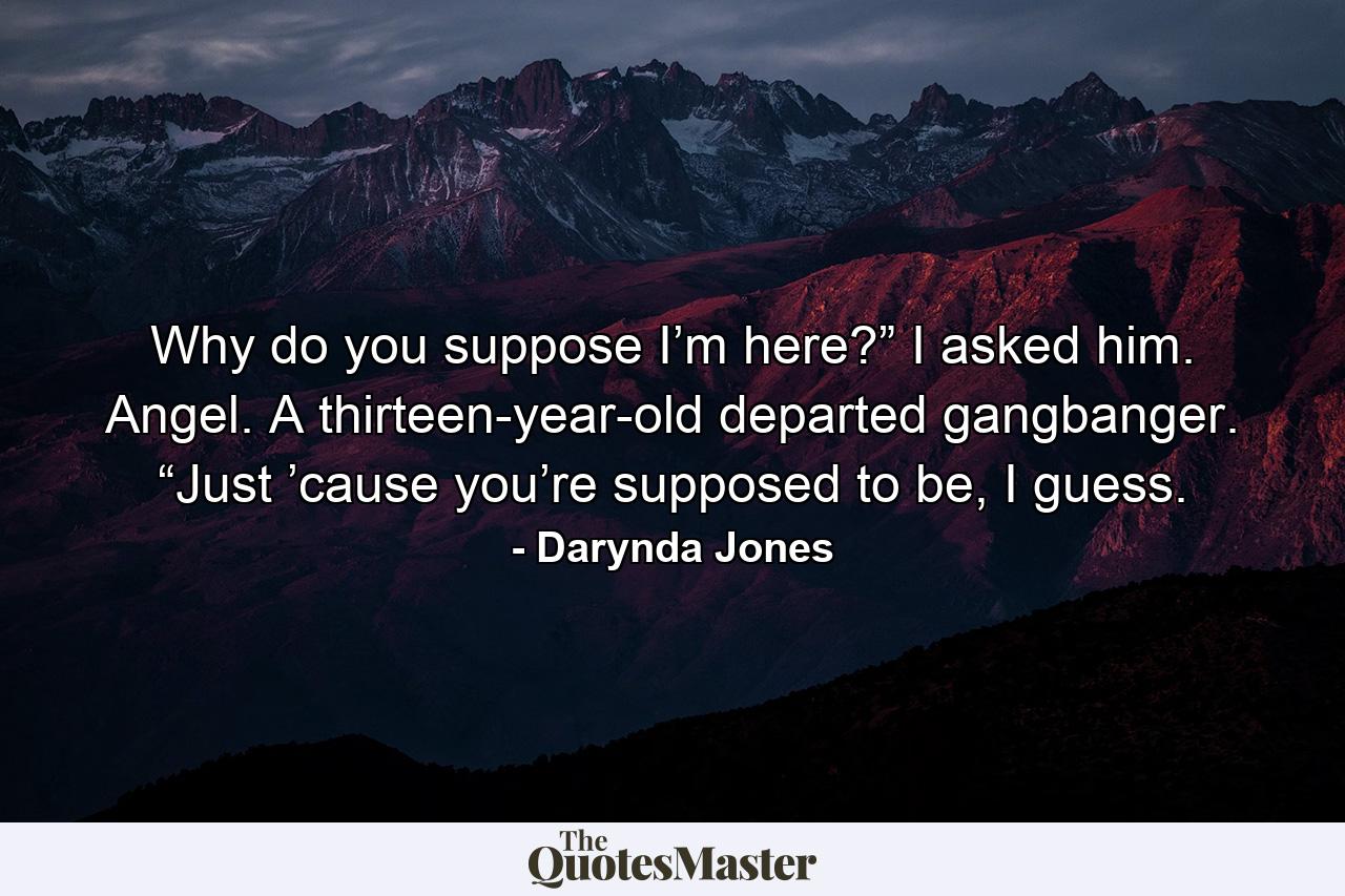 Why do you suppose I’m here?” I asked him. Angel. A thirteen-year-old departed gangbanger. “Just ’cause you’re supposed to be, I guess. - Quote by Darynda Jones