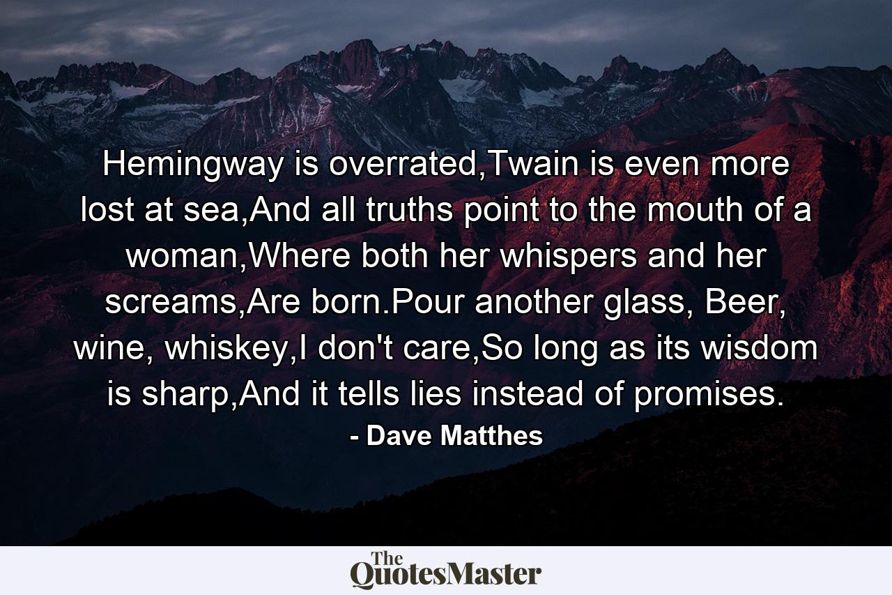 Hemingway is overrated,Twain is even more lost at sea,And all truths point to the mouth of a woman,Where both her whispers and her screams,Are born.Pour another glass, Beer, wine, whiskey,I don't care,So long as its wisdom is sharp,And it tells lies instead of promises. - Quote by Dave Matthes