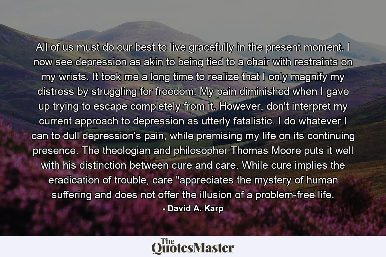 All of us must do our best to live gracefully in the present moment. I now see depression as akin to being tied to a chair with restraints on my wrists. It took me a long time to realize that I only magnify my distress by struggling for freedom. My pain diminished when I gave up trying to escape completely from it. However, don't interpret my current approach to depression as utterly fatalistic. I do whatever I can to dull depression's pain, while premising my life on its continuing presence. The theologian and philosopher Thomas Moore puts it well with his distinction between cure and care. While cure implies the eradication of trouble, care 