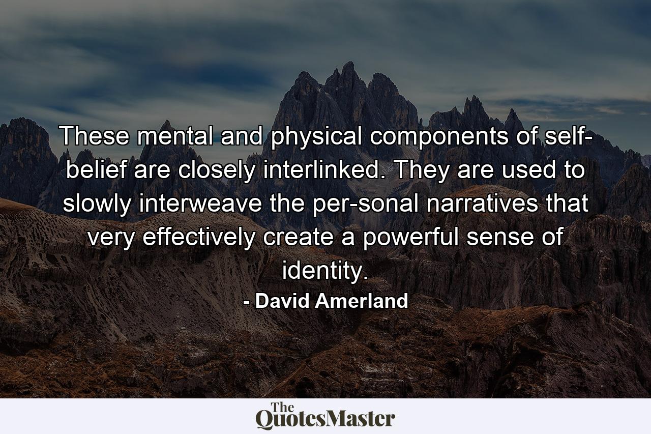 These mental and physical components of self­ belief are closely interlinked. They are used to slowly interweave the per­sonal narratives that very effectively create a powerful sense of identity. - Quote by David Amerland