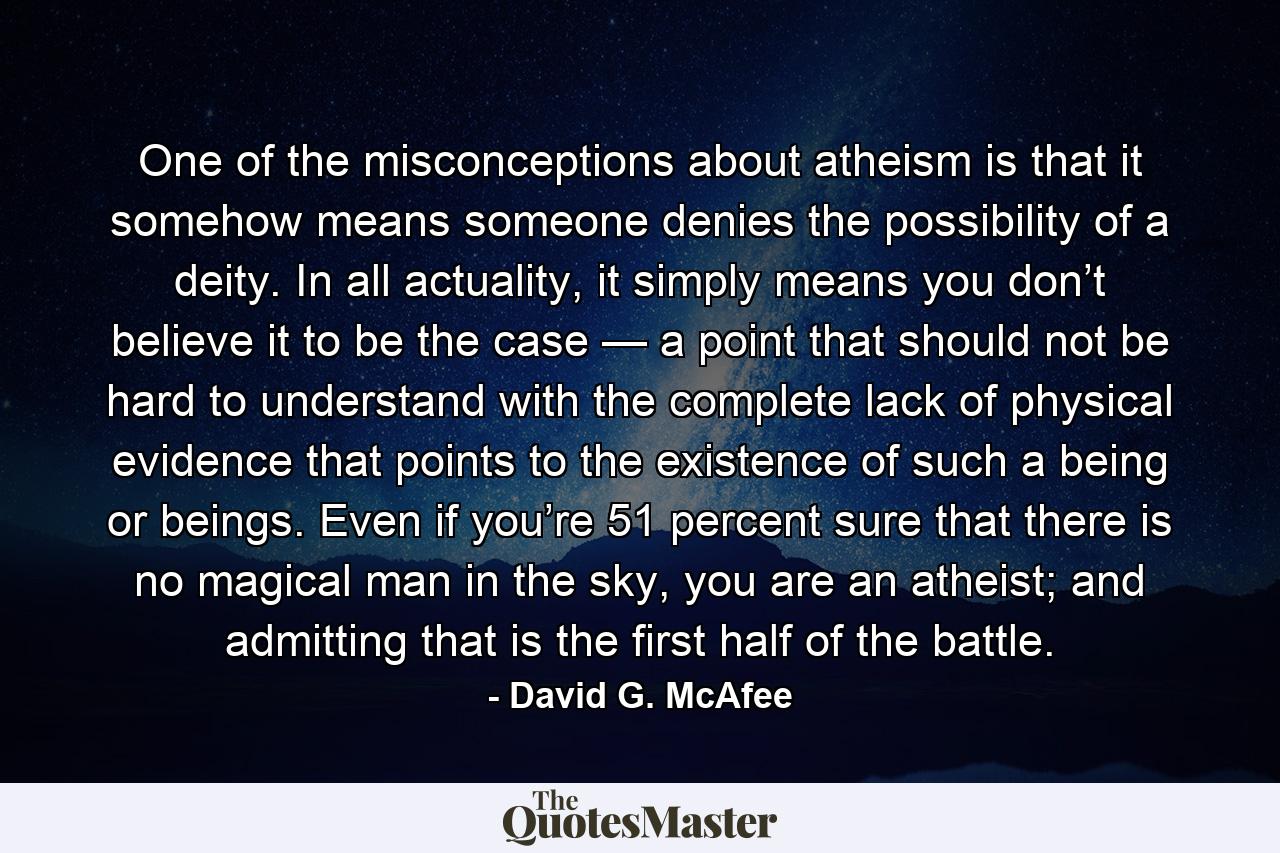 One of the misconceptions about atheism is that it somehow means someone denies the possibility of a deity. In all actuality, it simply means you don’t believe it to be the case — a point that should not be hard to understand with the complete lack of physical evidence that points to the existence of such a being or beings. Even if you’re 51 percent sure that there is no magical man in the sky, you are an atheist; and admitting that is the first half of the battle. - Quote by David G. McAfee