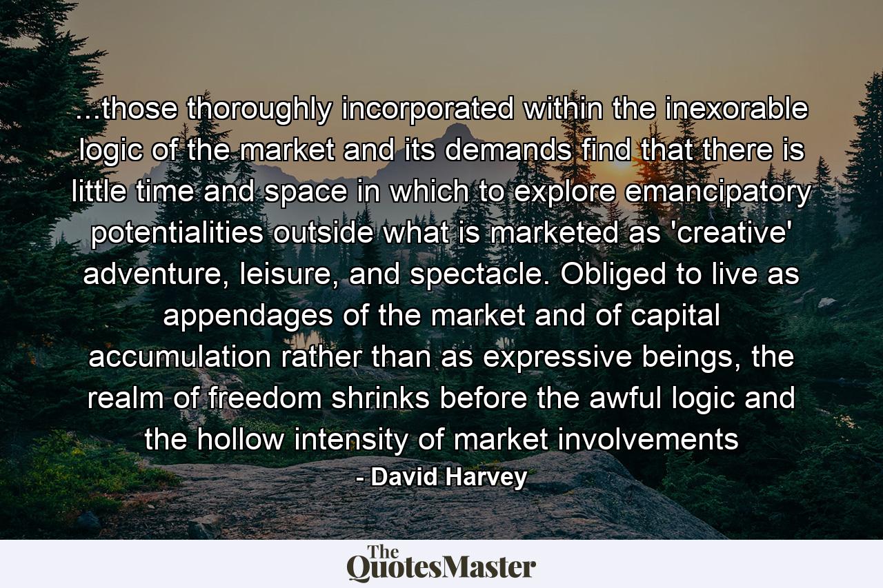 ...those thoroughly incorporated within the inexorable logic of the market and its demands find that there is little time and space in which to explore emancipatory potentialities outside what is marketed as 'creative' adventure, leisure, and spectacle. Obliged to live as appendages of the market and of capital accumulation rather than as expressive beings, the realm of freedom shrinks before the awful logic and the hollow intensity of market involvements - Quote by David Harvey