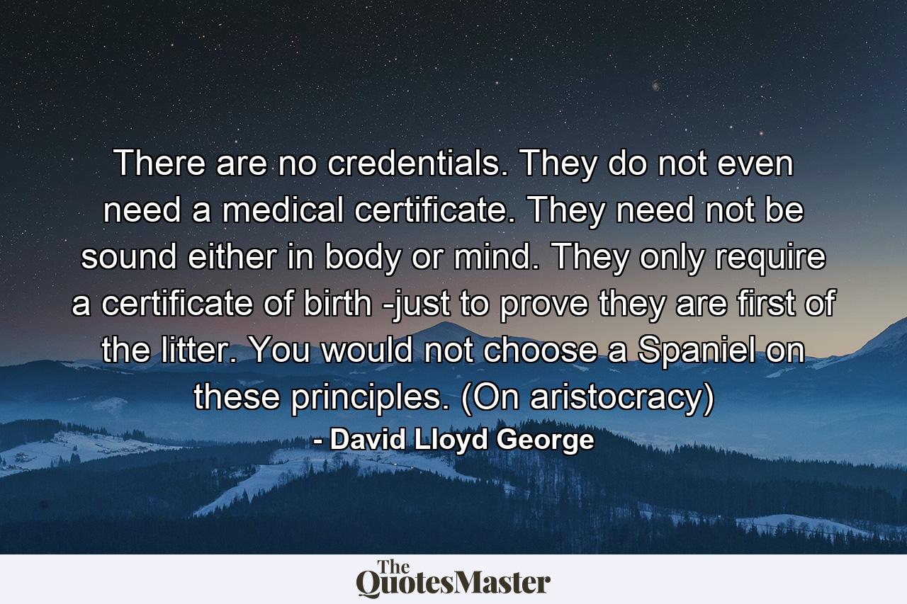 There are no credentials. They do not even need a medical certificate. They need not be sound either in body or mind. They only require a certificate of birth -just to prove they are first of the litter. You would not choose a Spaniel on these principles. (On aristocracy) - Quote by David Lloyd George