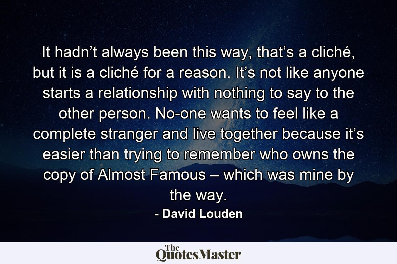 It hadn’t always been this way, that’s a cliché, but it is a cliché for a reason. It’s not like anyone starts a relationship with nothing to say to the other person. No-one wants to feel like a complete stranger and live together because it’s easier than trying to remember who owns the copy of Almost Famous – which was mine by the way. - Quote by David Louden