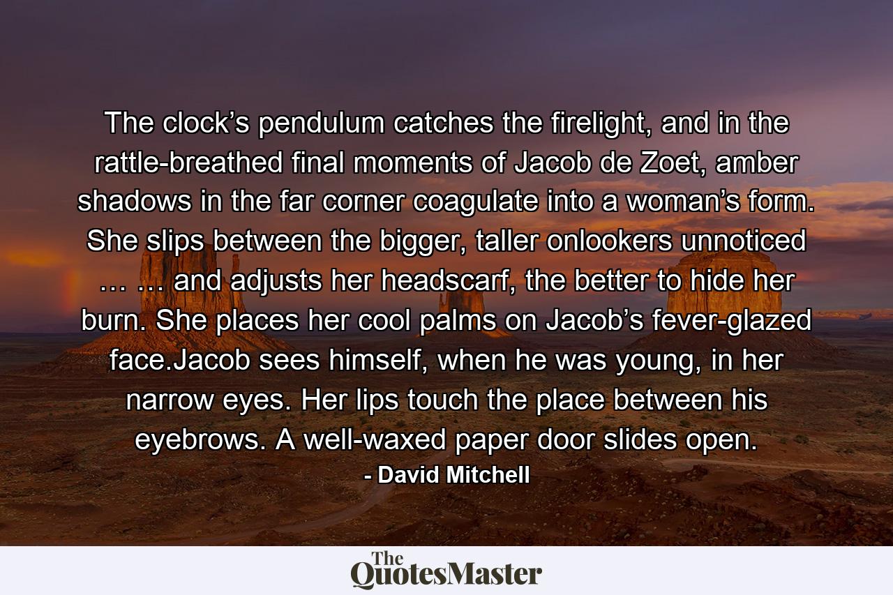 The clock’s pendulum catches the firelight, and in the rattle-breathed final moments of Jacob de Zoet, amber shadows in the far corner coagulate into a woman’s form. She slips between the bigger, taller onlookers unnoticed … … and adjusts her headscarf, the better to hide her burn. She places her cool palms on Jacob’s fever-glazed face.Jacob sees himself, when he was young, in her narrow eyes. Her lips touch the place between his eyebrows. A well-waxed paper door slides open. - Quote by David Mitchell